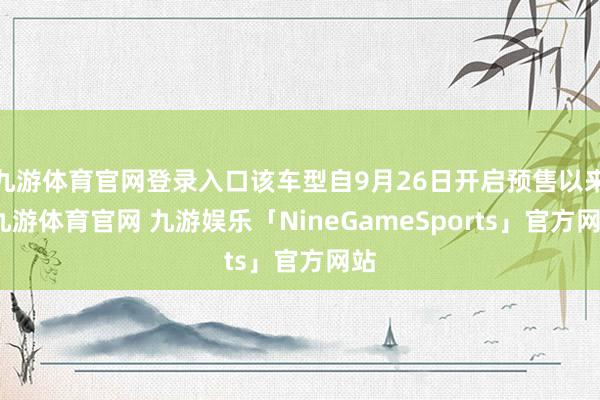 九游体育官网登录入口该车型自9月26日开启预售以来-九游体育官网 九游娱乐「NineGameSports」官方网站