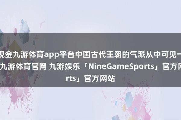 现金九游体育app平台中国古代王朝的气派从中可见一斑-九游体育官网 九游娱乐「NineGameSports」官方网站