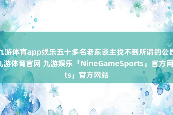 九游体育app娱乐五十多名老东谈主找不到所谓的公园-九游体育官网 九游娱乐「NineGameSports」官方网站