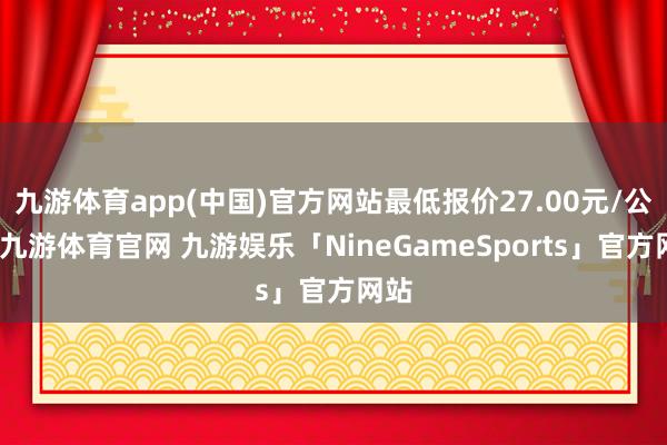九游体育app(中国)官方网站最低报价27.00元/公斤-九游体育官网 九游娱乐「NineGameSports」官方网站