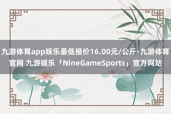 九游体育app娱乐最低报价16.00元/公斤-九游体育官网 九游娱乐「NineGameSports」官方网站