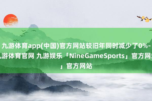 九游体育app(中国)官方网站较旧年同时减少了0%-九游体育官网 九游娱乐「NineGameSports」官方网站