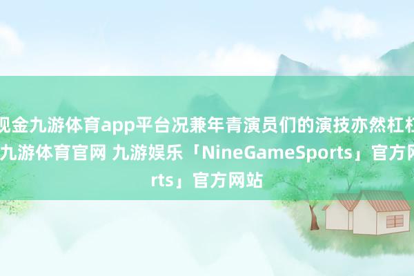 现金九游体育app平台况兼年青演员们的演技亦然杠杠的-九游体育官网 九游娱乐「NineGameSports」官方网站