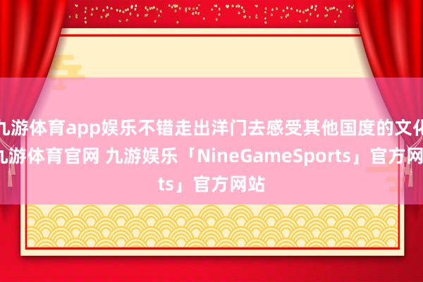 九游体育app娱乐不错走出洋门去感受其他国度的文化-九游体育官网 九游娱乐「NineGameSports」官方网站