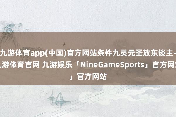 九游体育app(中国)官方网站条件九灵元圣放东谈主-九游体育官网 九游娱乐「NineGameSports」官方网站