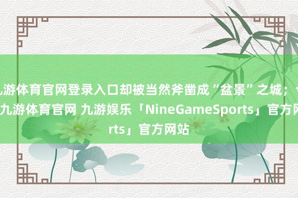 九游体育官网登录入口却被当然斧凿成“盆景”之城；今天-九游体育官网 九游娱乐「NineGameSports」官方网站