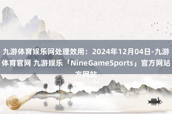 九游体育娱乐网处理效用：2024年12月04日-九游体育官网 九游娱乐「NineGameSports」官方网站