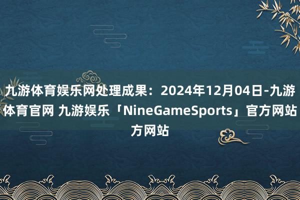 九游体育娱乐网处理成果：2024年12月04日-九游体育官网 九游娱乐「NineGameSports」官方网站