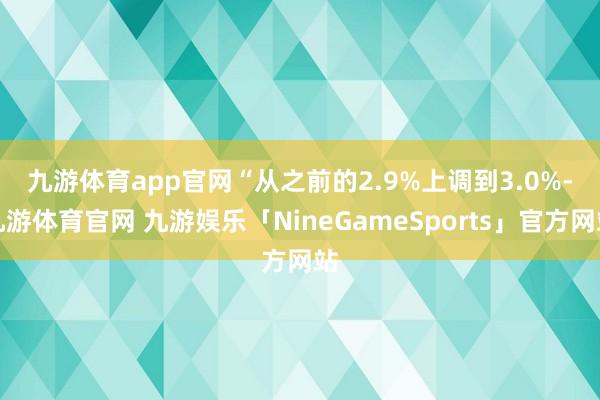九游体育app官网　　“从之前的2.9%上调到3.0%-九游体育官网 九游娱乐「NineGameSports」官方网站