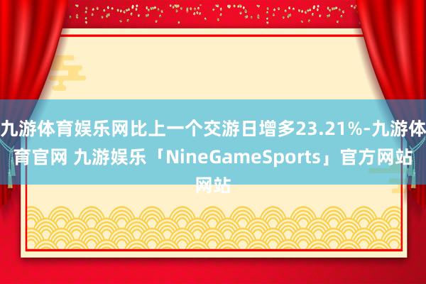 九游体育娱乐网比上一个交游日增多23.21%-九游体育官网 九游娱乐「NineGameSports」官方网站