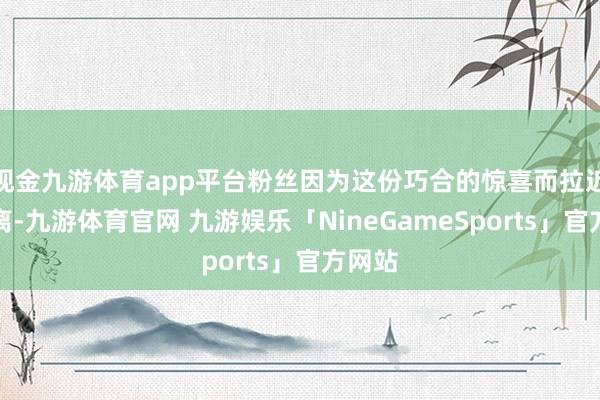 现金九游体育app平台粉丝因为这份巧合的惊喜而拉近了距离-九游体育官网 九游娱乐「NineGameSports」官方网站