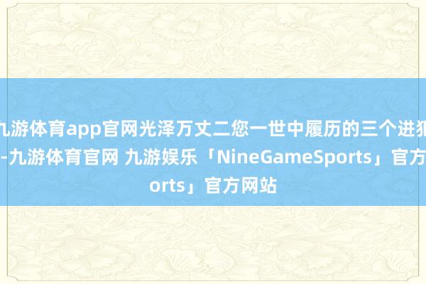 九游体育app官网光泽万丈二您一世中履历的三个进犯时分-九游体育官网 九游娱乐「NineGameSports」官方网站