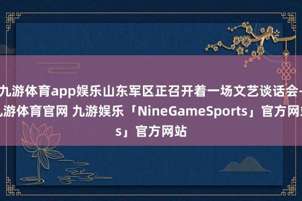 九游体育app娱乐山东军区正召开着一场文艺谈话会-九游体育官网 九游娱乐「NineGameSports」官方网站