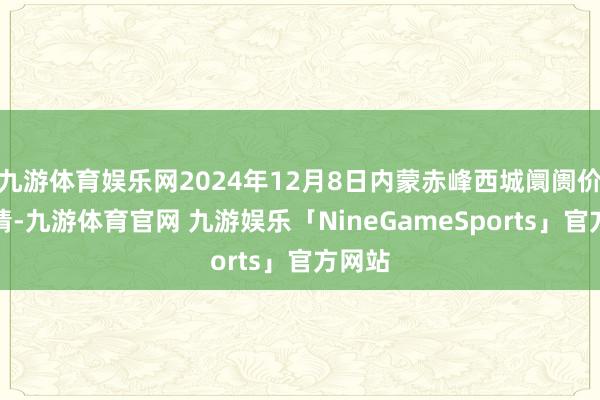 九游体育娱乐网2024年12月8日内蒙赤峰西城阛阓价钱行情-九游体育官网 九游娱乐「NineGameSports」官方网站