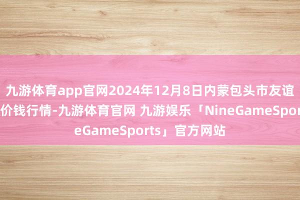 九游体育app官网2024年12月8日内蒙包头市友谊蔬菜批发市集价钱行情-九游体育官网 九游娱乐「NineGameSports」官方网站