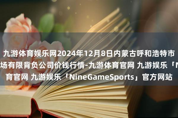 九游体育娱乐网2024年12月8日内蒙古呼和浩特市东瓦窑农副居品批发商场有限背负公司价钱行情-九游体育官网 九游娱乐「NineGameSports」官方网站