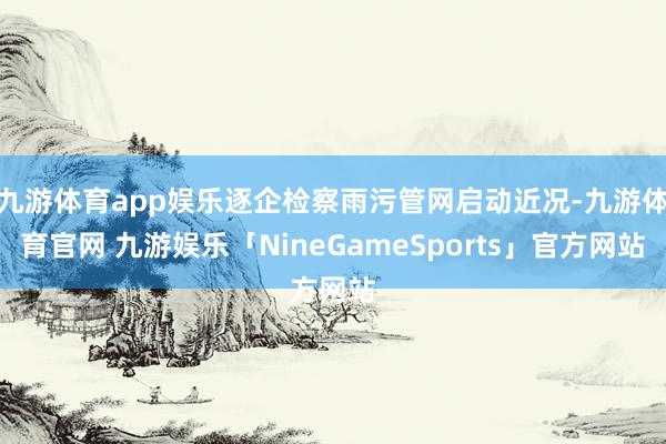 九游体育app娱乐逐企检察雨污管网启动近况-九游体育官网 九游娱乐「NineGameSports」官方网站