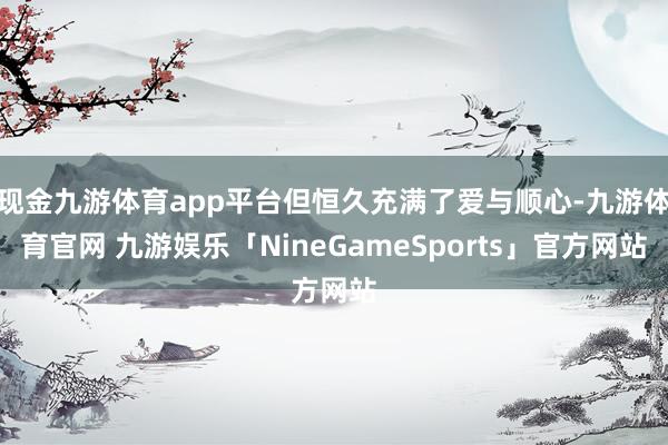 现金九游体育app平台但恒久充满了爱与顺心-九游体育官网 九游娱乐「NineGameSports」官方网站