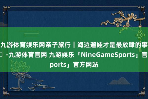 九游体育娱乐网亲子旅行|海边遛娃才是最放肆的事🌊-九游体育官网 九游娱乐「NineGameSports」官方网站