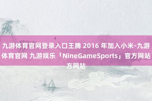 九游体育官网登录入口王腾 2016 年加入小米-九游体育官网 九游娱乐「NineGameSports」官方网站