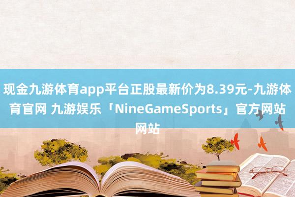 现金九游体育app平台正股最新价为8.39元-九游体育官网 九游娱乐「NineGameSports」官方网站