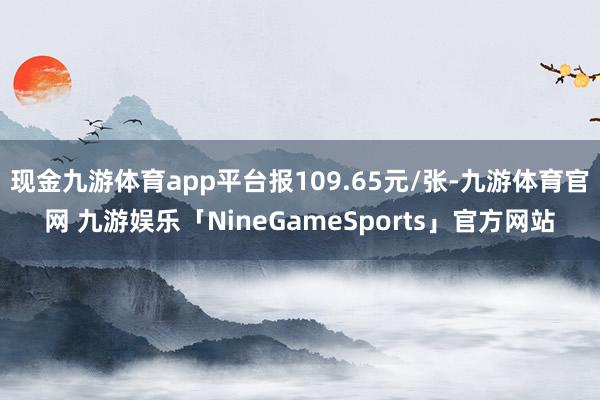 现金九游体育app平台报109.65元/张-九游体育官网 九游娱乐「NineGameSports」官方网站
