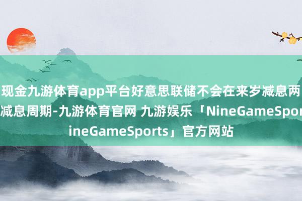 现金九游体育app平台好意思联储不会在来岁减息两次后狂放今次减息周期-九游体育官网 九游娱乐「NineGameSports」官方网站