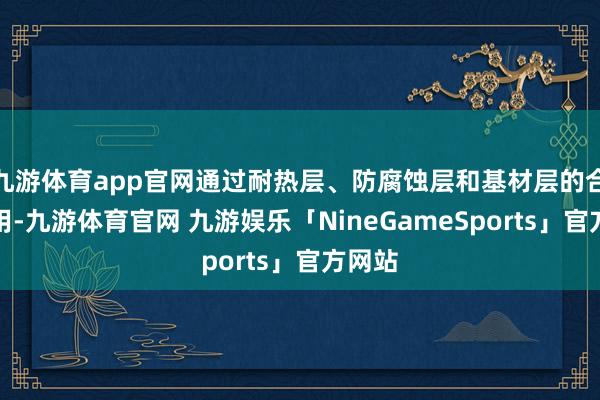 九游体育app官网通过耐热层、防腐蚀层和基材层的合营使用-九游体育官网 九游娱乐「NineGameSports」官方网站