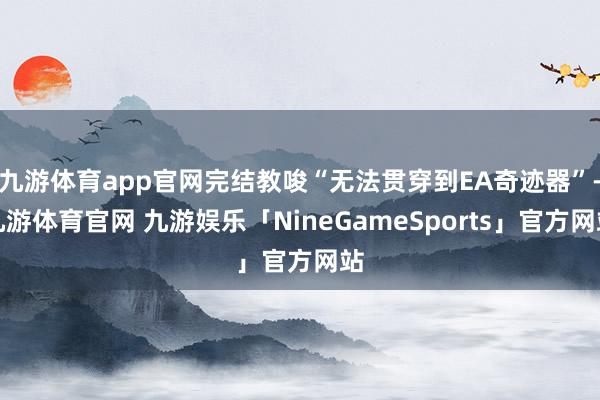 九游体育app官网完结教唆“无法贯穿到EA奇迹器”-九游体育官网 九游娱乐「NineGameSports」官方网站