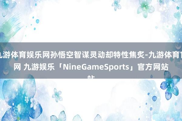 九游体育娱乐网孙悟空智谋灵动却特性焦炙-九游体育官网 九游娱乐「NineGameSports」官方网站
