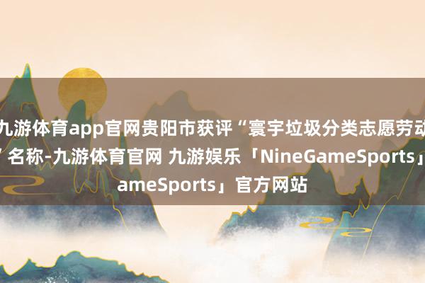 九游体育app官网贵阳市获评“寰宇垃圾分类志愿劳动优秀城市”名称-九游体育官网 九游娱乐「NineGameSports」官方网站