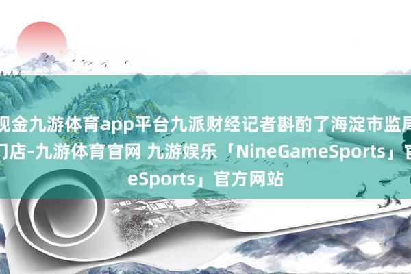 现金九游体育app平台九派财经记者斟酌了海淀市监局和涉事门店-九游体育官网 九游娱乐「NineGameSports」官方网站