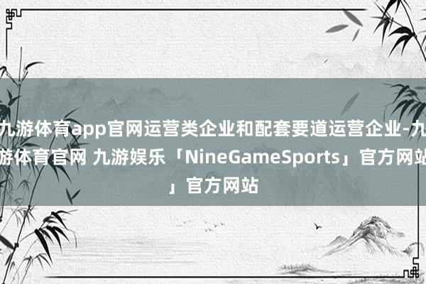 九游体育app官网运营类企业和配套要道运营企业-九游体育官网 九游娱乐「NineGameSports」官方网站
