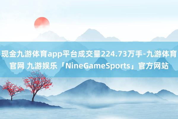 现金九游体育app平台成交量224.73万手-九游体育官网 九游娱乐「NineGameSports」官方网站