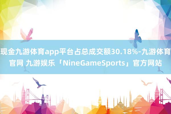 现金九游体育app平台占总成交额30.18%-九游体育官网 九游娱乐「NineGameSports」官方网站