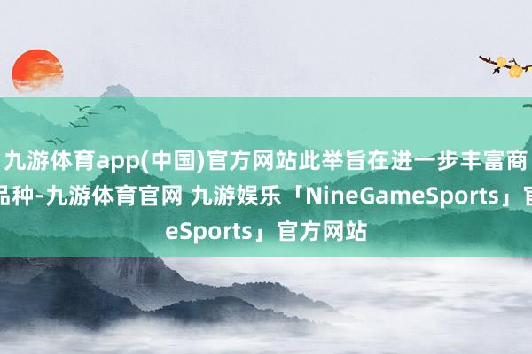 九游体育app(中国)官方网站此举旨在进一步丰富商场投资品种-九游体育官网 九游娱乐「NineGameSports」官方网站