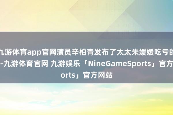 九游体育app官网演员辛柏青发布了太太朱媛媛吃亏的讣告-九游体育官网 九游娱乐「NineGameSports」官方网站