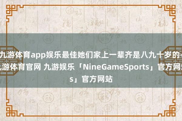 九游体育app娱乐最佳她们家上一辈齐是八九十岁的-九游体育官网 九游娱乐「NineGameSports」官方网站