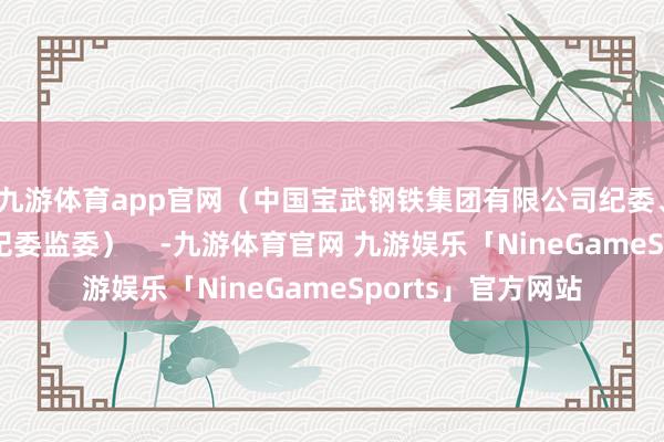 九游体育app官网（中国宝武钢铁集团有限公司纪委、马鞍山市雨山区纪委监委）    -九游体育官网 九游娱乐「NineGameSports」官方网站