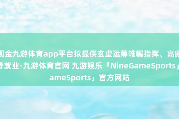 现金九游体育app平台拟提供玄虚运筹帷幄指挥、高频事项办理等就业-九游体育官网 九游娱乐「NineGameSports」官方网站