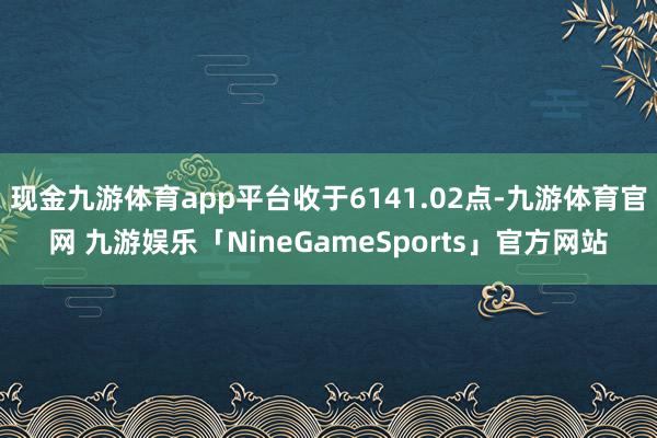 现金九游体育app平台收于6141.02点-九游体育官网 九游娱乐「NineGameSports」官方网站