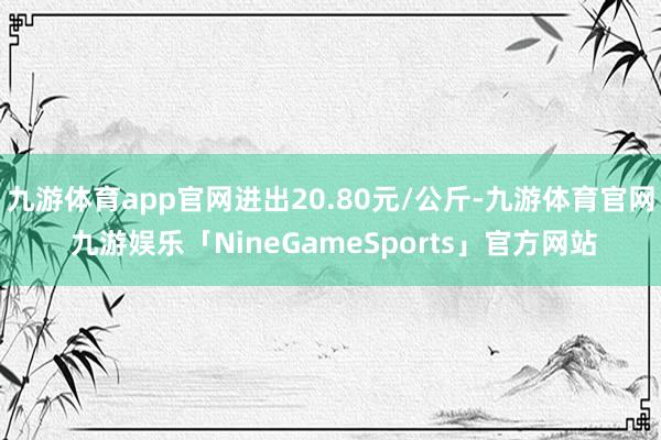 九游体育app官网进出20.80元/公斤-九游体育官网 九游娱乐「NineGameSports」官方网站
