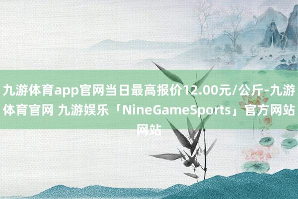 九游体育app官网当日最高报价12.00元/公斤-九游体育官网 九游娱乐「NineGameSports」官方网站