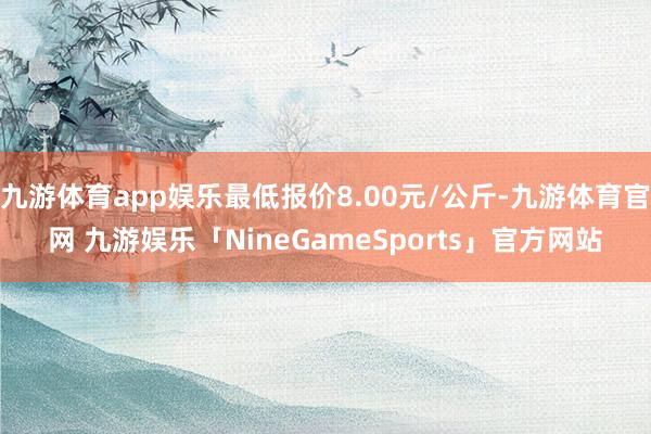 九游体育app娱乐最低报价8.00元/公斤-九游体育官网 九游娱乐「NineGameSports」官方网站
