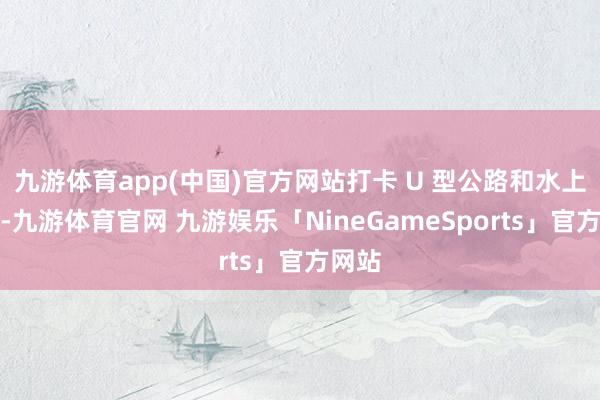 九游体育app(中国)官方网站打卡 U 型公路和水上雅丹-九游体育官网 九游娱乐「NineGameSports」官方网站