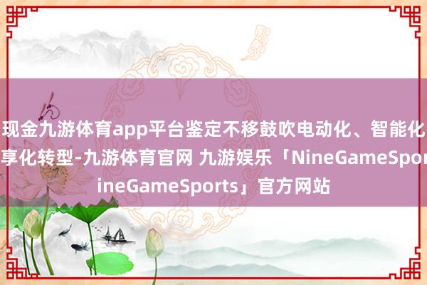 现金九游体育app平台鉴定不移鼓吹电动化、智能化、网联化、分享化转型-九游体育官网 九游娱乐「NineGameSports」官方网站