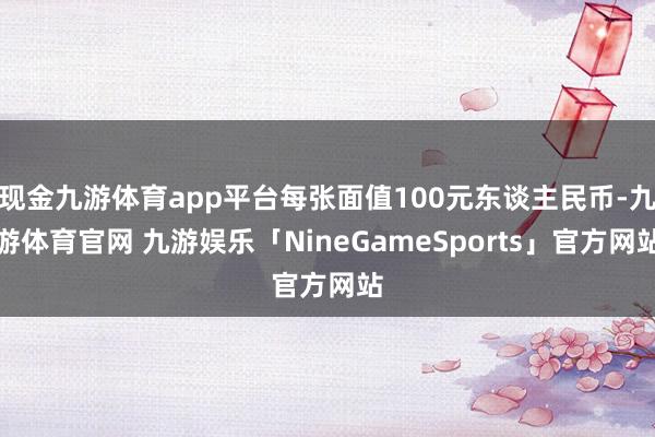 现金九游体育app平台每张面值100元东谈主民币-九游体育官网 九游娱乐「NineGameSports」官方网站