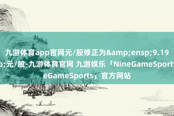 九游体育app官网元/股修正为 9.19 元/股-九游体育官网 九游娱乐「NineGameSports」官方网站