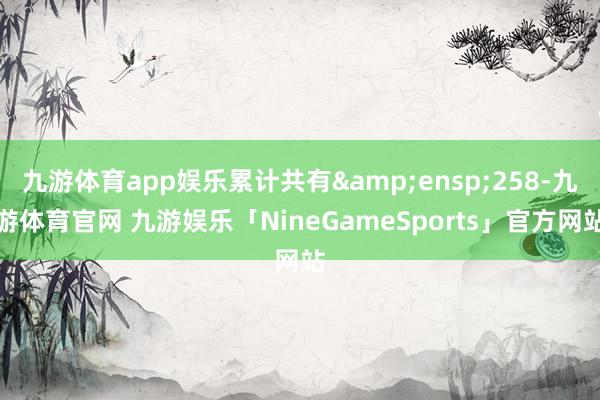 九游体育app娱乐累计共有&ensp;258-九游体育官网 九游娱乐「NineGameSports」官方网站