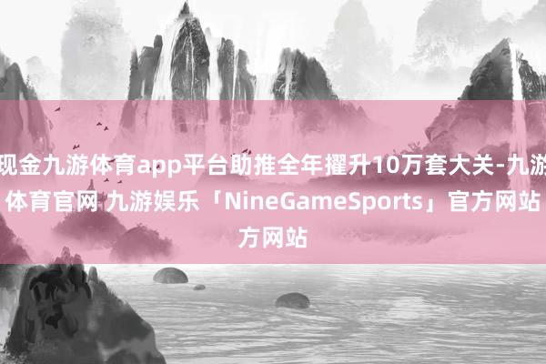 现金九游体育app平台助推全年擢升10万套大关-九游体育官网 九游娱乐「NineGameSports」官方网站